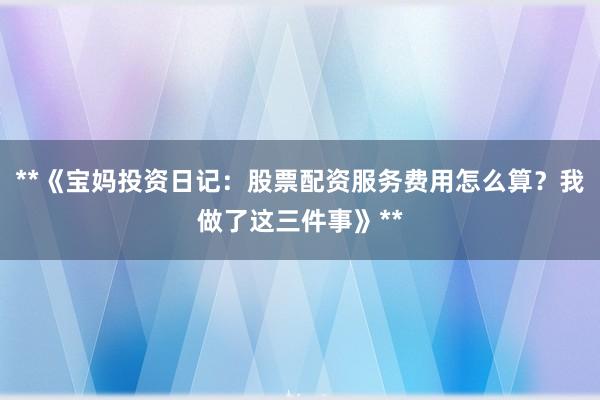 **《宝妈投资日记：股票配资服务费用怎么算？我做了这三件事》**