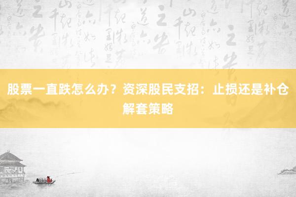 股票一直跌怎么办？资深股民支招：止损还是补仓解套策略