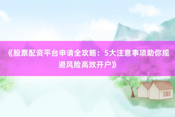 《股票配资平台申请全攻略：5大注意事项助你规避风险高效开户》