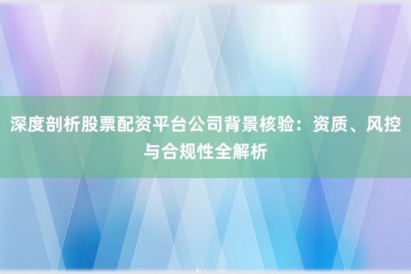 深度剖析股票配资平台公司背景核验：资质、风控与合规性全解析