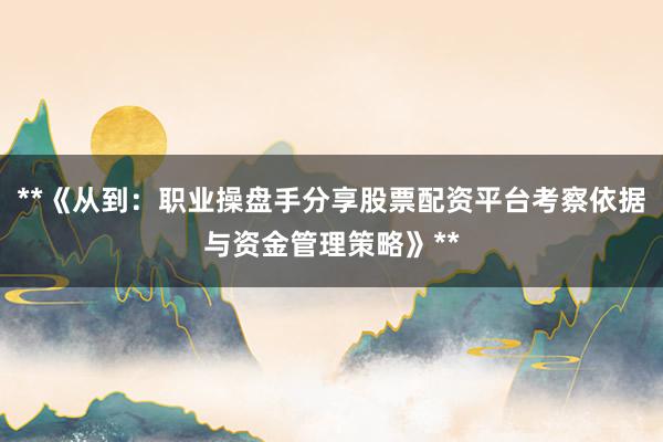 **《从到：职业操盘手分享股票配资平台考察依据与资金管理策略》**