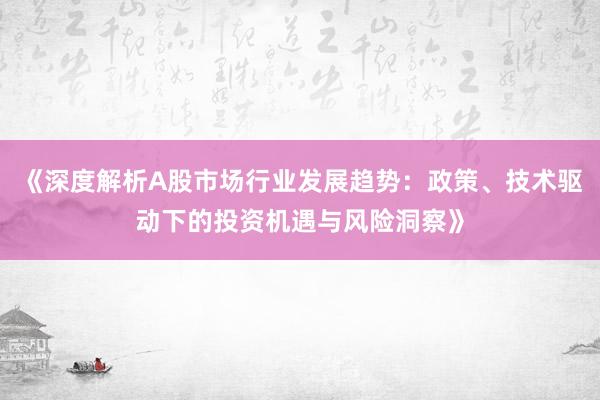 《深度解析A股市场行业发展趋势:政策、技术驱动下的投资机遇与风险洞察》