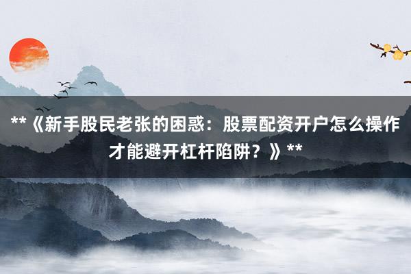 **《新手股民老张的困惑：股票配资开户怎么操作才能避开杠杆陷阱？》**