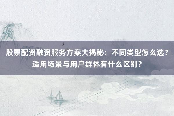股票配资融资服务方案大揭秘：不同类型怎么选？适用场景与用户群体有什么区别？