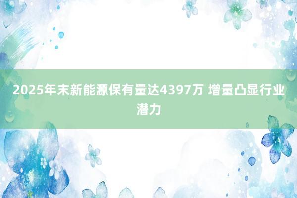 2025年末新能源保有量达4397万 增量凸显行业潜力