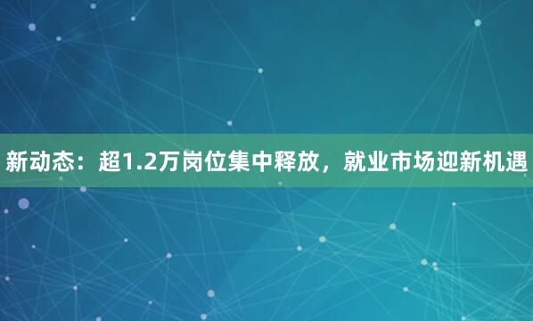 新动态：超1.2万岗位集中释放，就业市场迎新机遇