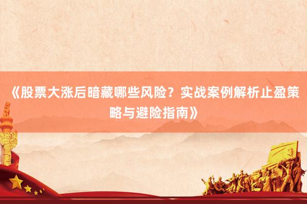 《股票大涨后暗藏哪些风险？实战案例解析止盈策略与避险指南》