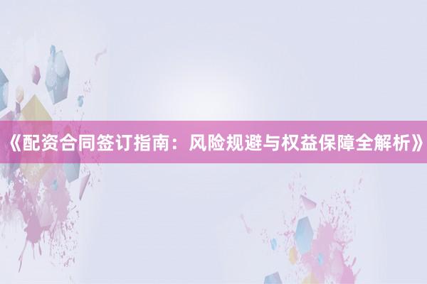 《配资合同签订指南：风险规避与权益保障全解析》