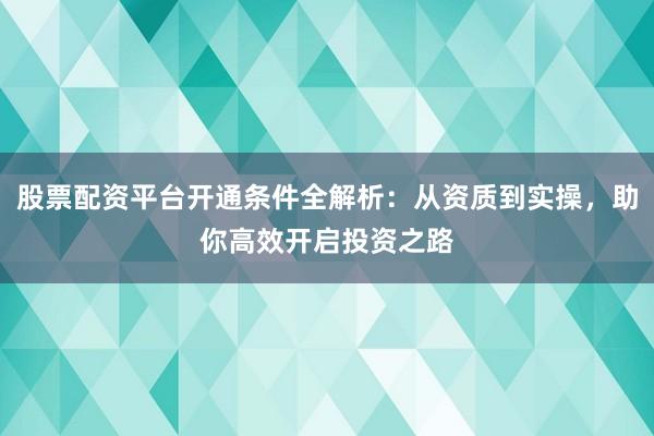 股票配资平台开通条件全解析:从资质到实操,助你高效开启投资之路
