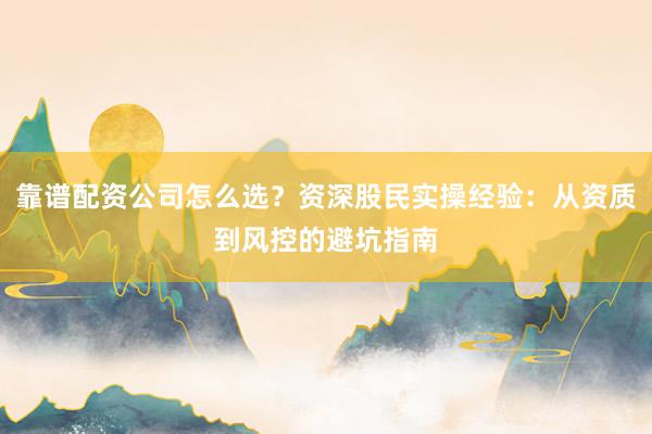 靠谱配资公司怎么选？资深股民实操经验：从资质到风控的避坑指南