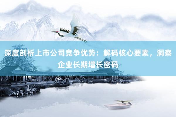 深度剖析上市公司竞争优势：解码核心要素，洞察企业长期增长密码
