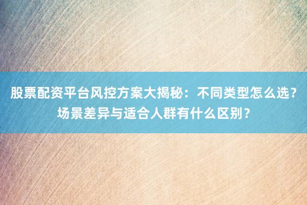 股票配资平台风控方案大揭秘：不同类型怎么选？场景差异与适合人群有什么区别？