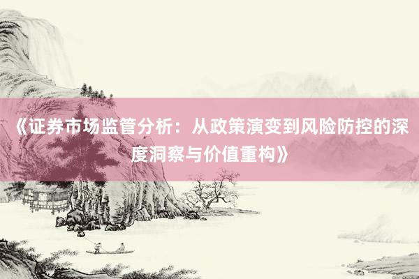 《证券市场监管分析：从政策演变到风险防控的深度洞察与价值重构》