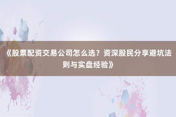 《股票配资交易公司怎么选？资深股民分享避坑法则与实盘经验》