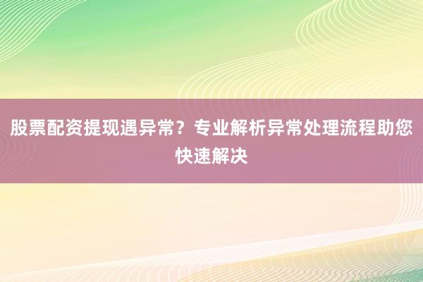 股票配资提现遇异常？专业解析异常处理流程助您快速解决