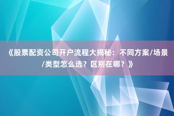 《股票配资公司开户流程大揭秘：不同方案/场景/类型怎么选？区别在哪？》