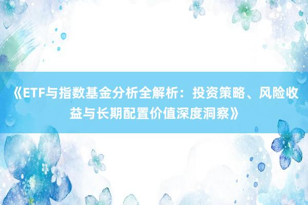 《ETF与指数基金分析全解析：投资策略、风险收益与长期配置价值深度洞察》