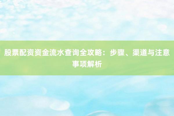 股票配资资金流水查询全攻略：步骤、渠道与注意事项解析