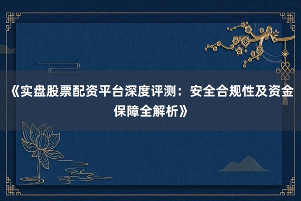《实盘股票配资平台深度评测：安全合规性及资金保障全解析》