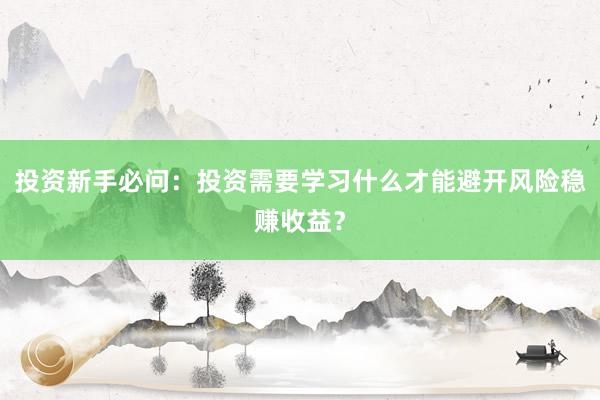 投资新手必问：投资需要学习什么才能避开风险稳赚收益？