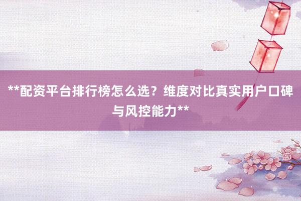 **配资平台排行榜怎么选？维度对比真实用户口碑与风控能力**