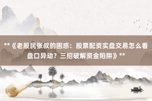 **《老股民张叔的困惑：股票配资实盘交易怎么看盘口异动？三招破解资金陷阱》**