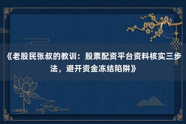 《老股民张叔的教训：股票配资平台资料核实三步法，避开资金冻结陷阱》