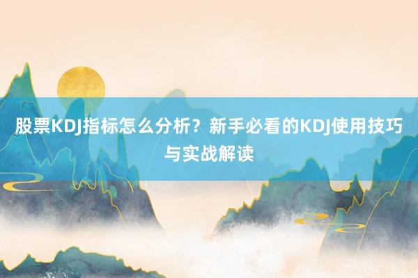 股票KDJ指标怎么分析？新手必看的KDJ使用技巧与实战解读