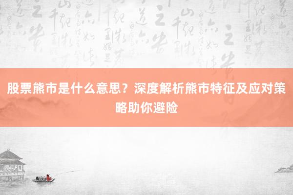 股票熊市是什么意思？深度解析熊市特征及应对策略助你避险