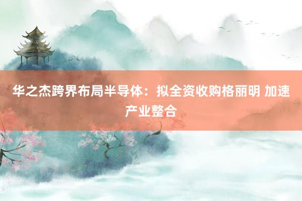 华之杰跨界布局半导体：拟全资收购格丽明 加速产业整合