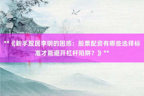 **《新手股民李明的困惑：股票配资有哪些选择标准才能避开杠杆陷阱？》**