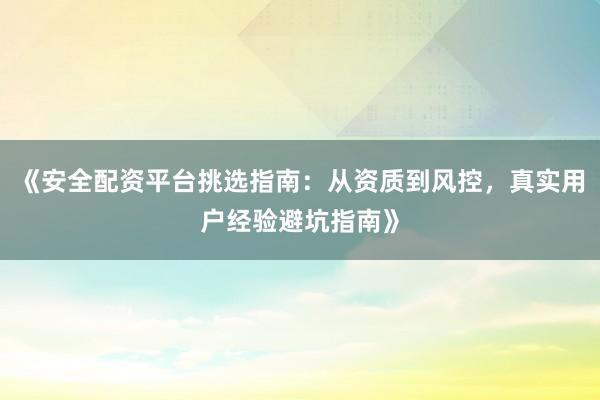 《安全配资平台挑选指南：从资质到风控，真实用户经验避坑指南》