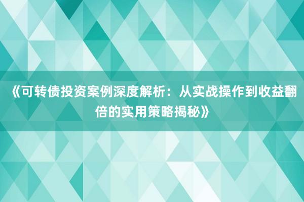 《可转债投资案例深度解析：从实战操作到收益翻倍的实用策略揭秘》