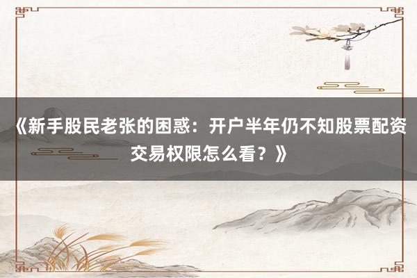 《新手股民老张的困惑：开户半年仍不知股票配资交易权限怎么看？》