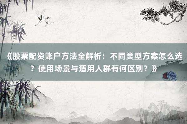 《股票配资账户方法全解析：不同类型方案怎么选？使用场景与适用人群有何区别？》