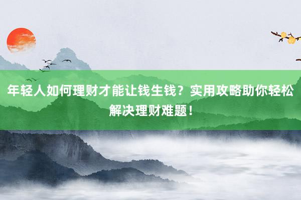 年轻人如何理财才能让钱生钱？实用攻略助你轻松解决理财难题！
