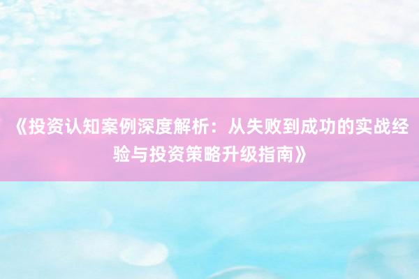 《投资认知案例深度解析：从失败到成功的实战经验与投资策略升级指南》