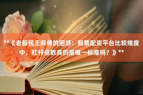 **《老股民王师傅的困惑：股票配资平台比较维度中，杠杆倍数真的是唯一标准吗？》**