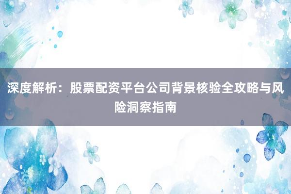 深度解析：股票配资平台公司背景核验全攻略与风险洞察指南