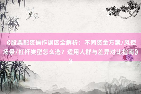 《股票配资操作误区全解析：不同资金方案/风控场景/杠杆类型怎么选？适用人群与差异对比指南》