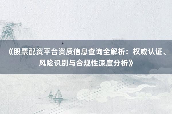 《股票配资平台资质信息查询全解析：权威认证、风险识别与合规性深度分析》