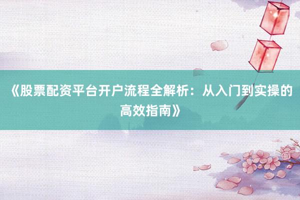 《股票配资平台开户流程全解析：从入门到实操的高效指南》