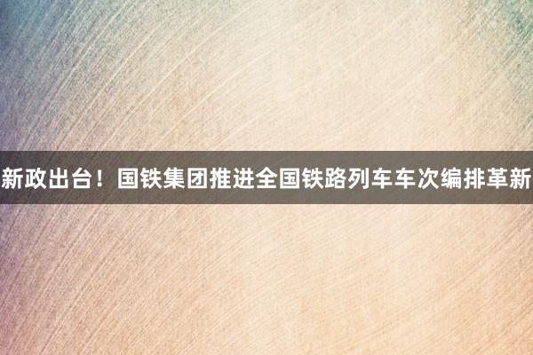 新政出台！国铁集团推进全国铁路列车车次编排革新