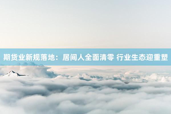 期货业新规落地：居间人全面清零 行业生态迎重塑