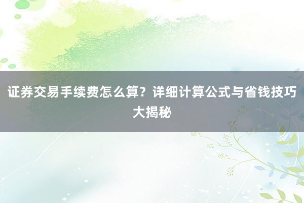 证券交易手续费怎么算？详细计算公式与省钱技巧大揭秘