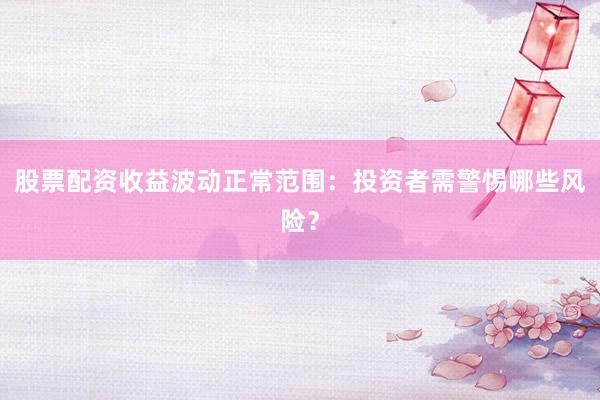 股票配资收益波动正常范围：投资者需警惕哪些风险？