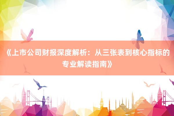 《上市公司财报深度解析：从三张表到核心指标的专业解读指南》
