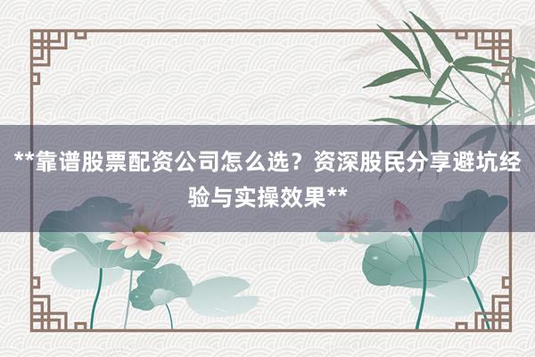 **靠谱股票配资公司怎么选？资深股民分享避坑经验与实操效果**