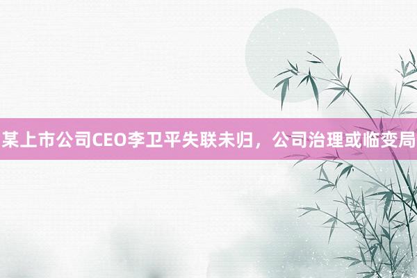 某上市公司CEO李卫平失联未归，公司治理或临变局