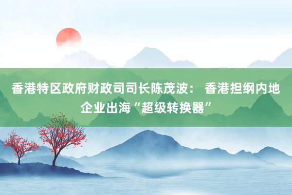 香港特区政府财政司司长陈茂波: 香港担纲内地企业出海“超级转换器”
